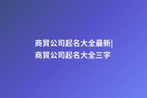 商貿公司起名大全最新|商貿公司起名大全三字-第1張-公司起名-玄機派